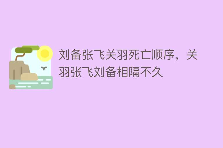 刘备张飞关羽死亡顺序，关羽张飞刘备相隔不久