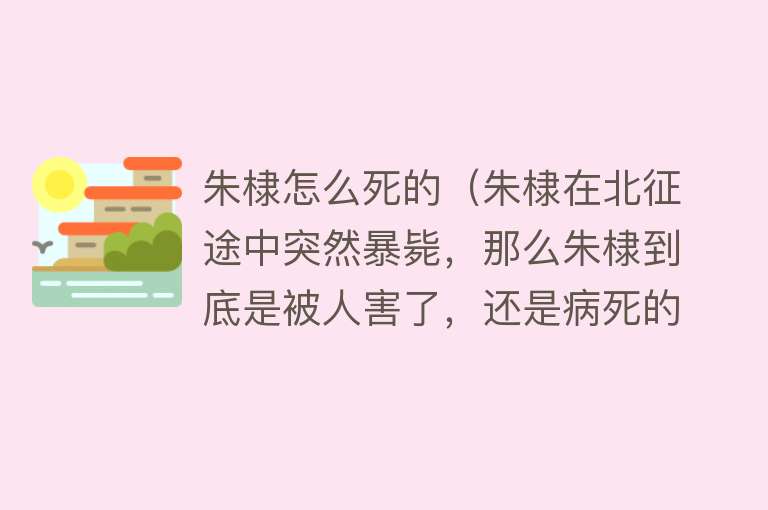 朱棣怎么死的（朱棣在北征途中突然暴毙，那么朱棣到底是被人害了