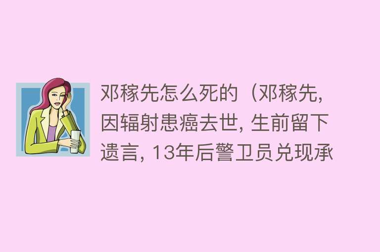 邓稼先怎么死的（邓稼先, 因辐射患癌去世, 生前留下遗言, 13年