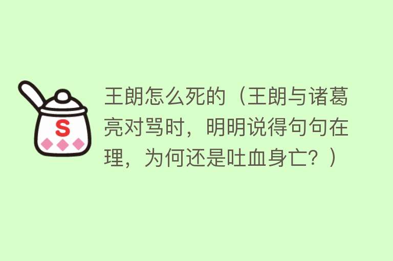 王朗怎么死的（王朗与诸葛亮对骂时，明明说得句句在理，为何还是吐