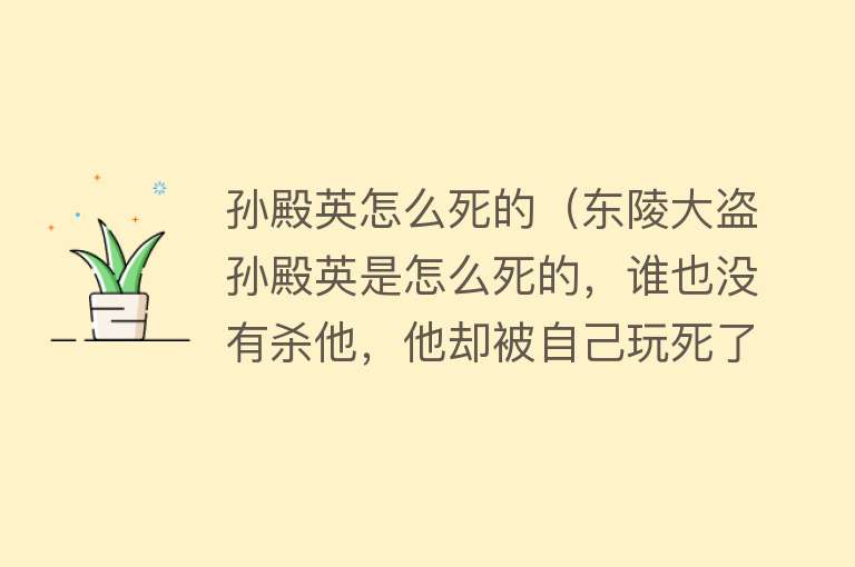 孙殿英怎么死的（东陵大盗孙殿英是怎么死的，谁也没有杀他，他却被