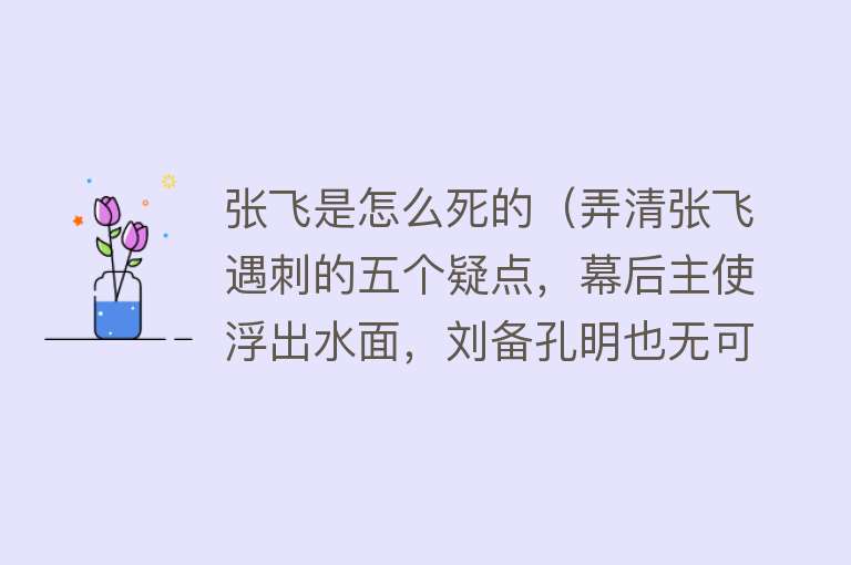 张飞是怎么死的（弄清张飞遇刺的五个疑点，幕后主使浮出水面，刘备